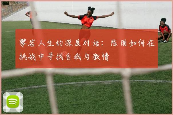 攀岩人生的深度对话：陈丽如何在挑战中寻找自我与激情