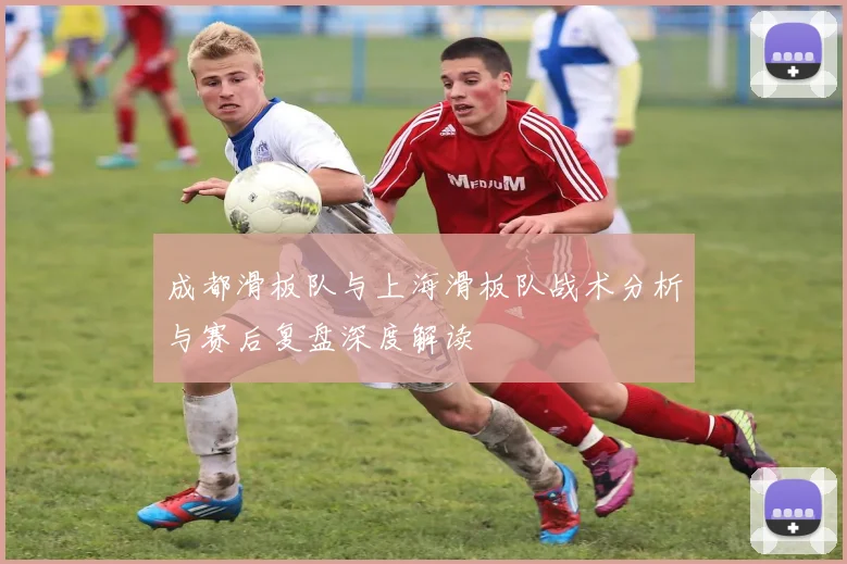 成都滑板队与上海滑板队战术分析与赛后复盘深度解读